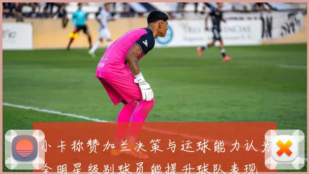 小卡称赞加兰决策与运球能力认为全明星级别球员能提升球队表现