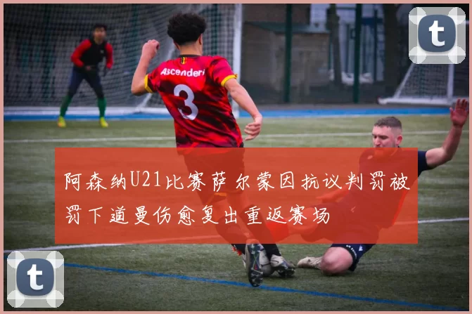 阿森纳U21比赛萨尔蒙因抗议判罚被罚下道曼伤愈复出重返赛场