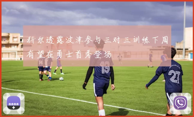 科尔透露波津参与三对三训练下周有望在勇士首秀登场
