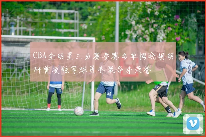 CBA全明星三分赛参赛名单揭晓胡明轩曾凌铉等球员齐聚争夺荣誉