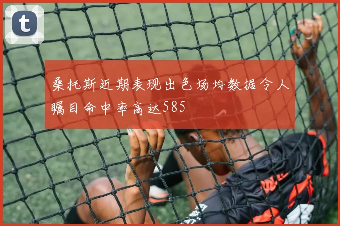 桑托斯近期表现出色场均数据令人瞩目命中率高达585