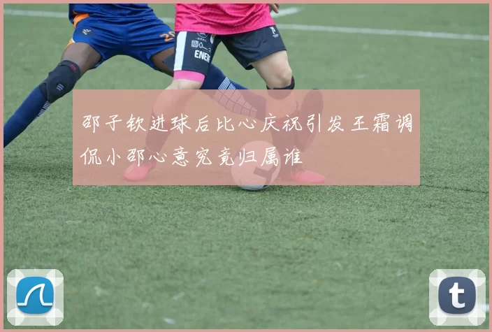 邵子钦进球后比心庆祝引发王霜调侃小邵心意究竟归属谁