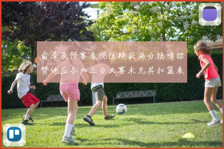 俞泽辰预赛表现惊艳获满分杨鸣称赞他应参加三分大赛未见其扣篮表现