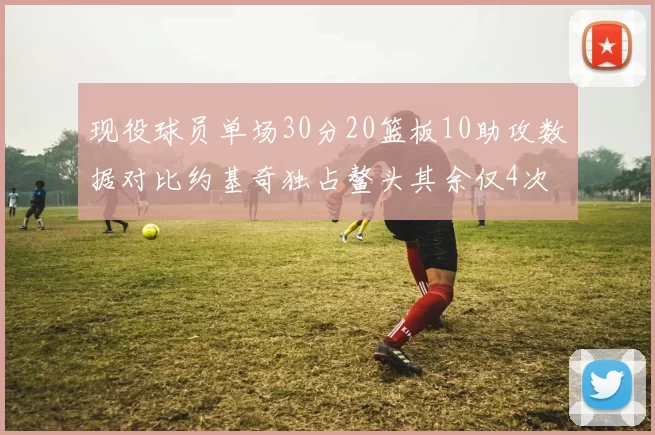 现役球员单场30分20篮板10助攻数据对比约基奇独占鳌头其余仅4次