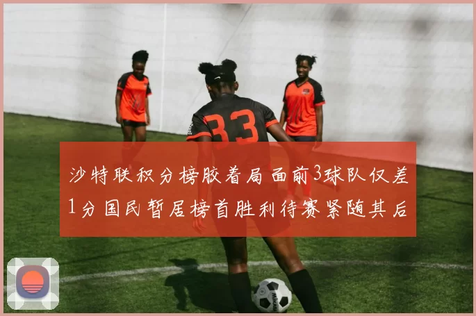 沙特联积分榜胶着局面前3球队仅差1分国民暂居榜首胜利待赛紧随其后