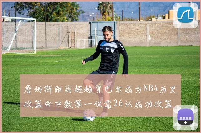 詹姆斯距离超越贾巴尔成为NBA历史投篮命中数第一仅需26记成功投篮