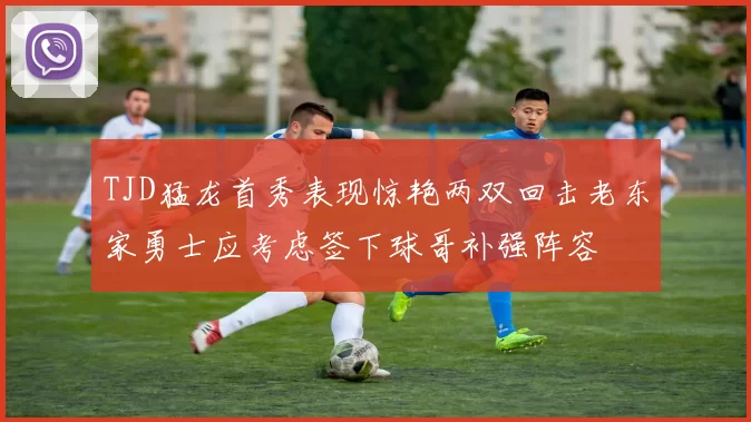 TJD猛龙首秀表现惊艳两双回击老东家勇士应考虑签下球哥补强阵容