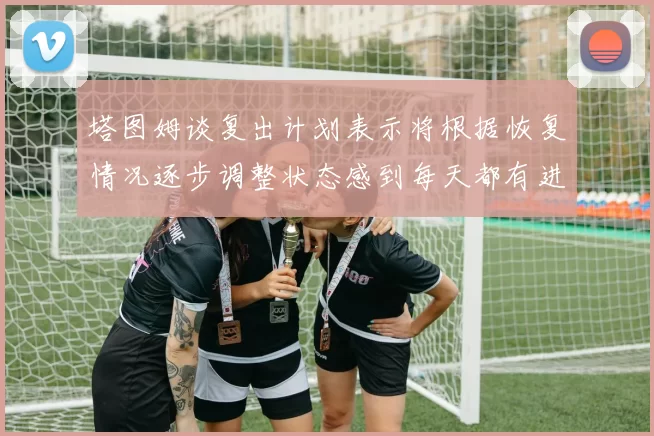 塔图姆谈复出计划表示将根据恢复情况逐步调整状态感到每天都有进步