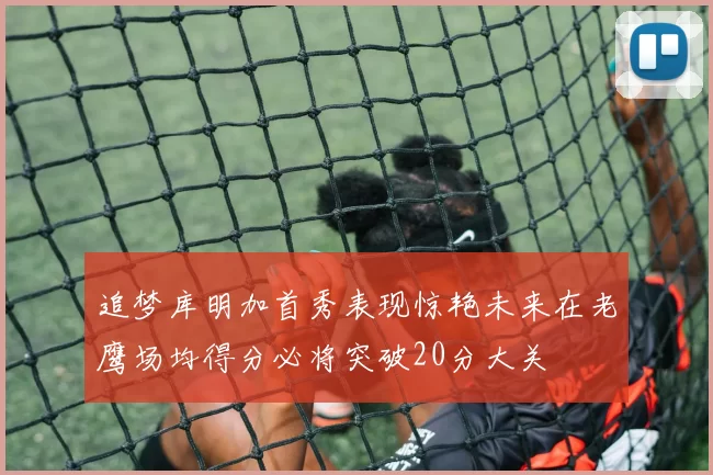 追梦库明加首秀表现惊艳未来在老鹰场均得分必将突破20分大关