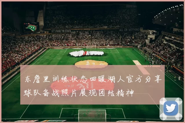 东詹里训练状态回暖湖人官方分享球队备战照片展现团结精神