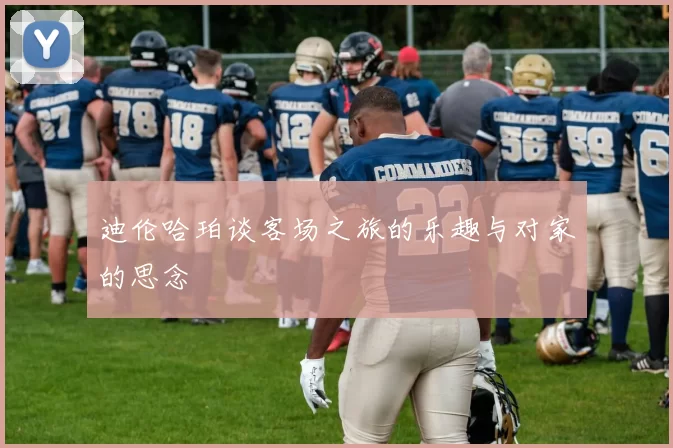 迪伦哈珀谈客场之旅的乐趣与对家的思念