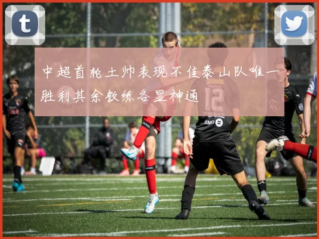 中超首轮土帅表现不佳泰山队唯一胜利其余教练各显神通