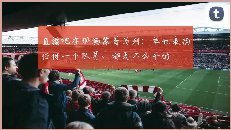 直播吧在现场蒙哥马利：单独表扬任何一个队员，都是不公平的
