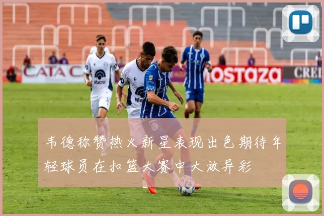 韦德称赞热火新星表现出色期待年轻球员在扣篮大赛中大放异彩