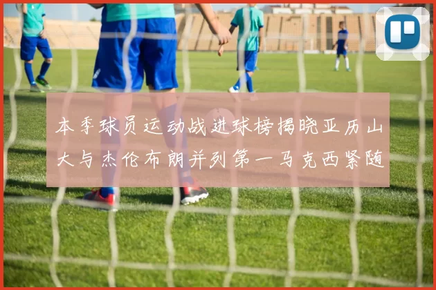本季球员运动战进球榜揭晓亚历山大与杰伦布朗并列第一马克西紧随其后