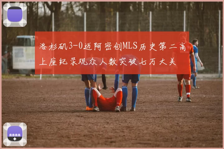 洛杉矶3-0迈阿密创MLS历史第二高上座纪录观众人数突破七万大关