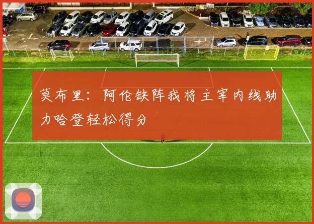 莫布里：阿伦缺阵我将主宰内线助力哈登轻松得分