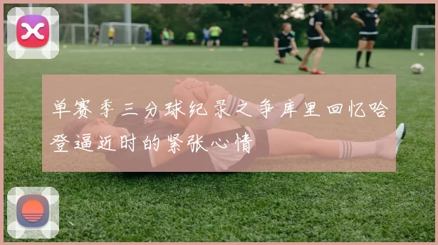 单赛季三分球纪录之争库里回忆哈登逼近时的紧张心情