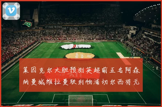 莱因克尔大胆预测英超前五名阿森纳曼城维拉曼联利物浦切尔西将无缘欧战