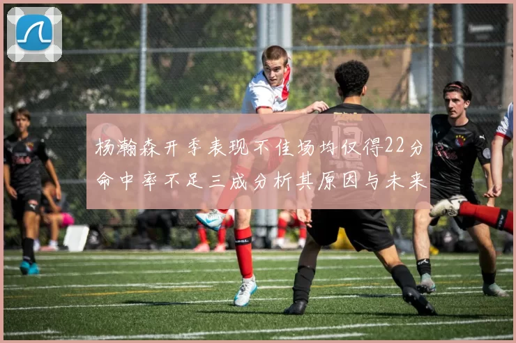杨瀚森开季表现不佳场均仅得22分命中率不足三成分析其原因与未来发展潜力