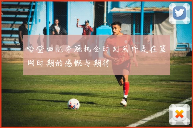 哈登回忆夺冠机会时刻或许是在篮网时期的感慨与期待
